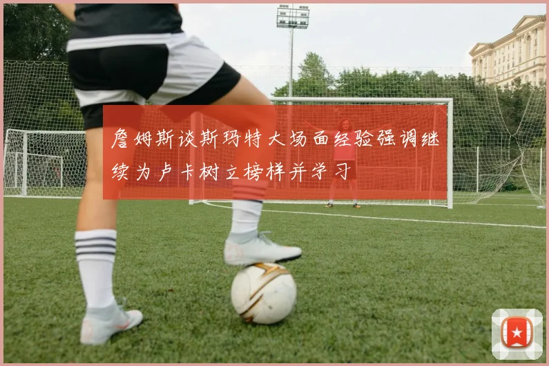 詹姆斯谈斯玛特大场面经验强调继续为卢卡树立榜样并学习