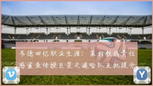 韦德回忆职业生涯：莱利教我责任感鲨鱼传授巨星之道哈队互批提升自我