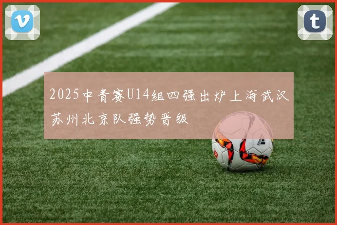 2025中青赛U14组四强出炉上海武汉苏州北京队强势晋级