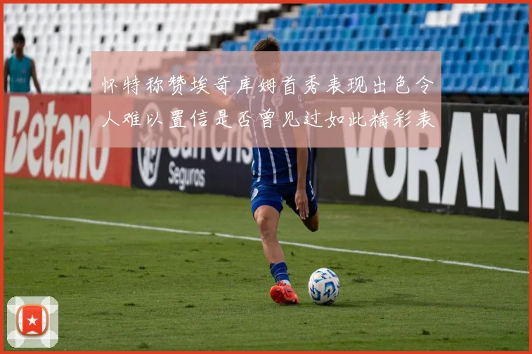 怀特称赞埃奇库姆首秀表现出色令人难以置信是否曾见过如此精彩表现