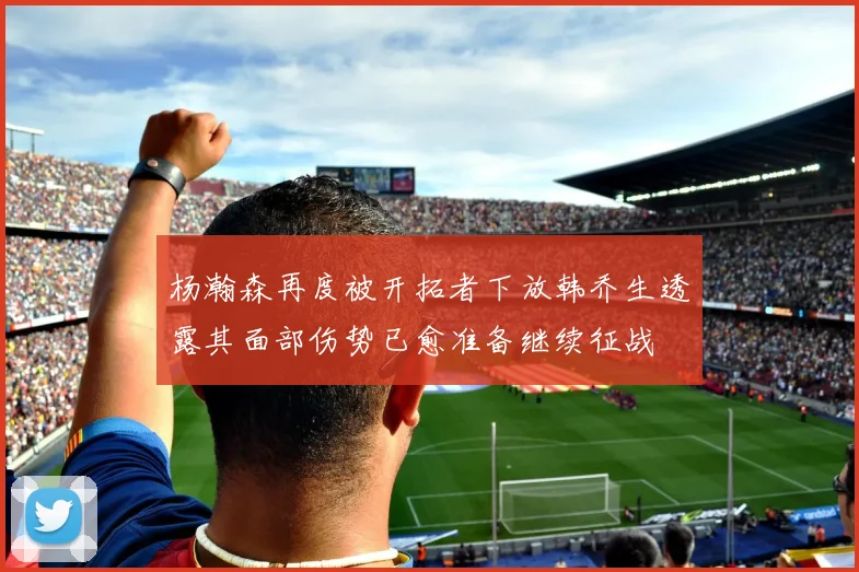 杨瀚森再度被开拓者下放韩乔生透露其面部伤势已愈准备继续征战