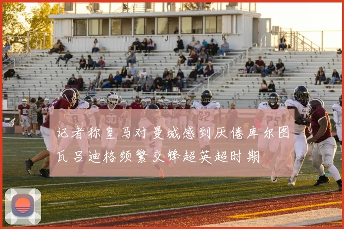 记者称皇马对曼城感到厌倦库尔图瓦吕迪格频繁交锋超英超时期