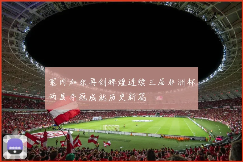 塞内加尔再创辉煌连续三届非洲杯两度夺冠成就历史新篇