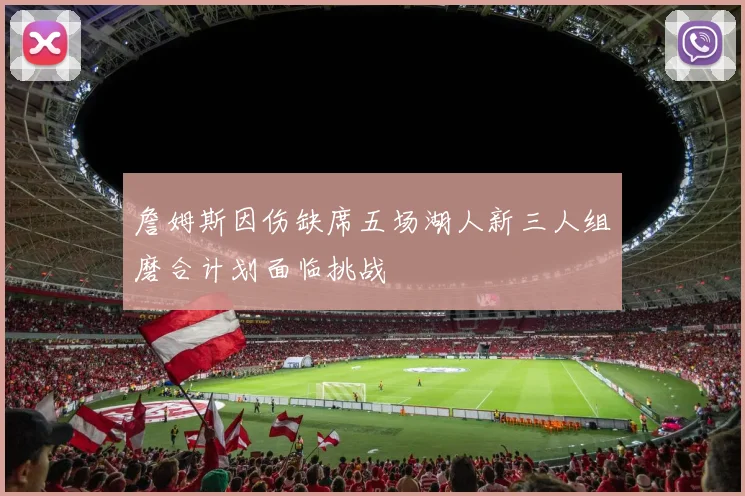 詹姆斯因伤缺席五场湖人新三人组磨合计划面临挑战