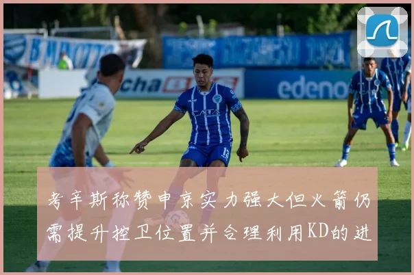 考辛斯称赞申京实力强大但火箭仍需提升控卫位置并合理利用KD的进攻能力