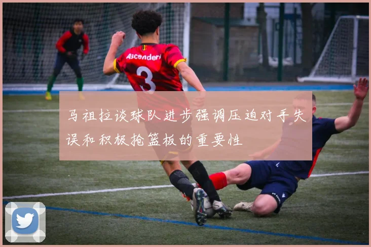马祖拉谈球队进步强调压迫对手失误和积极抢篮板的重要性