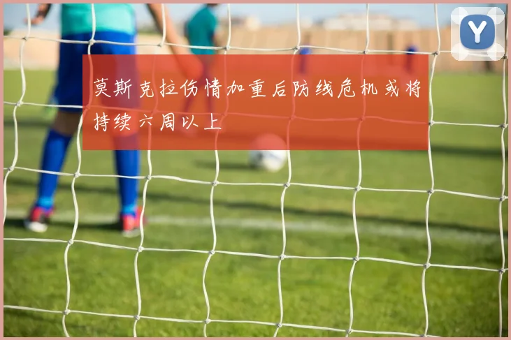 莫斯克拉伤情加重后防线危机或将持续六周以上