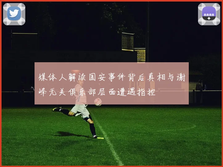 媒体人解读国安事件背后真相与谢峰无关俱乐部层面遭遇指控