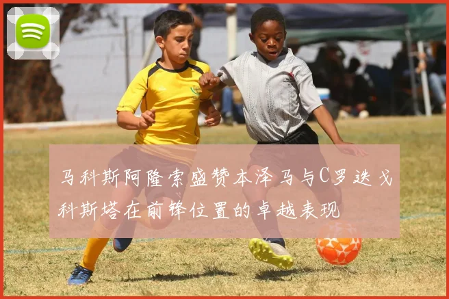 马科斯阿隆索盛赞本泽马与C罗迭戈科斯塔在前锋位置的卓越表现