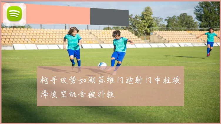 枪手攻势如潮苏维门迪射门中柱埃泽凌空机会被扑救