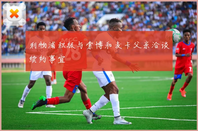 利物浦积极与索博和麦卡父亲洽谈续约事宜