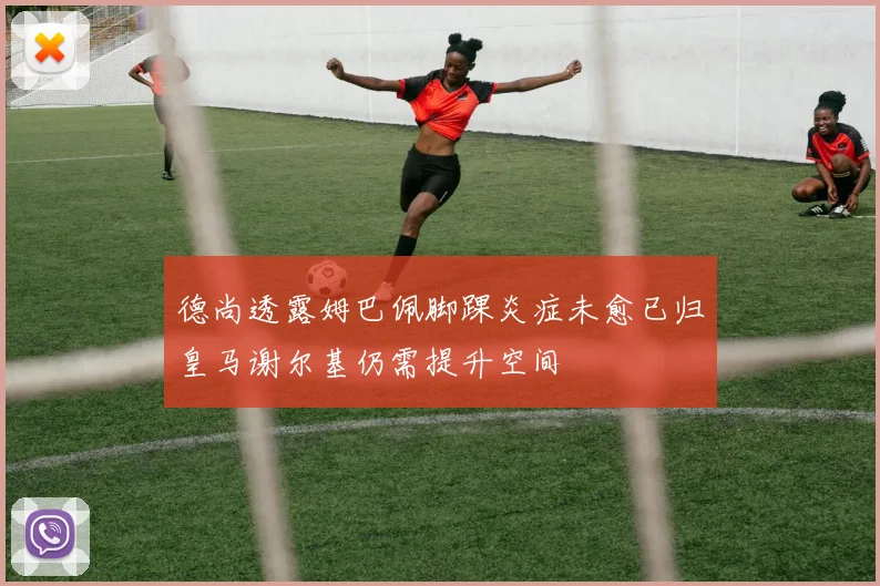 德尚透露姆巴佩脚踝炎症未愈已归皇马谢尔基仍需提升空间