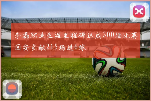 李磊职业生涯里程碑达成300场比赛国安贡献215场进6球