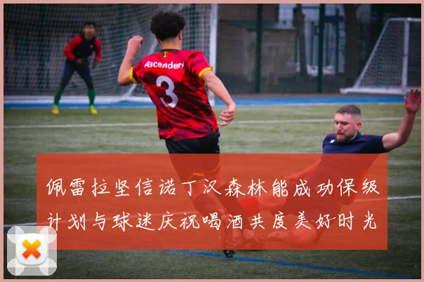 佩雷拉坚信诺丁汉森林能成功保级计划与球迷庆祝喝酒共度美好时光
