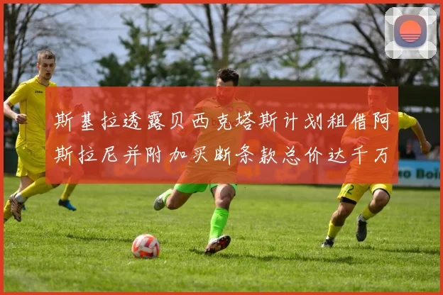 斯基拉透露贝西克塔斯计划租借阿斯拉尼并附加买断条款总价达千万级别