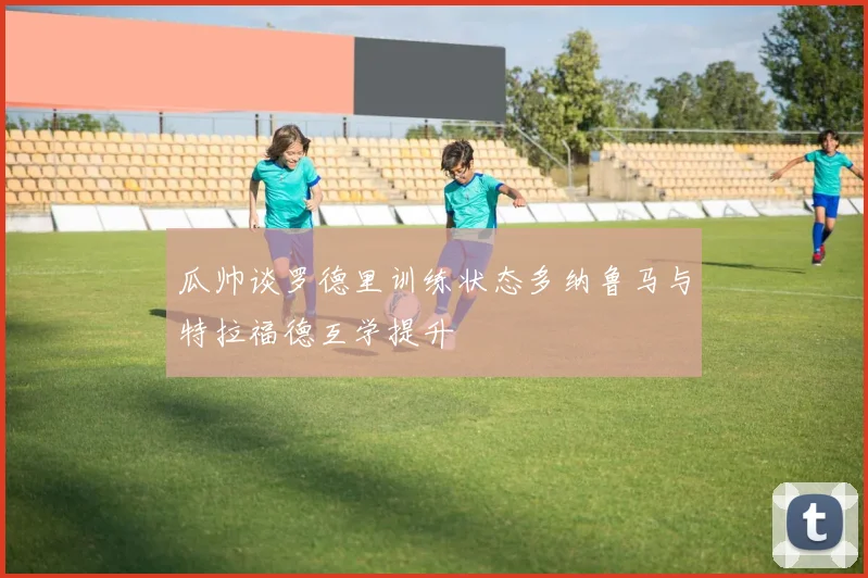 瓜帅谈罗德里训练状态多纳鲁马与特拉福德互学提升