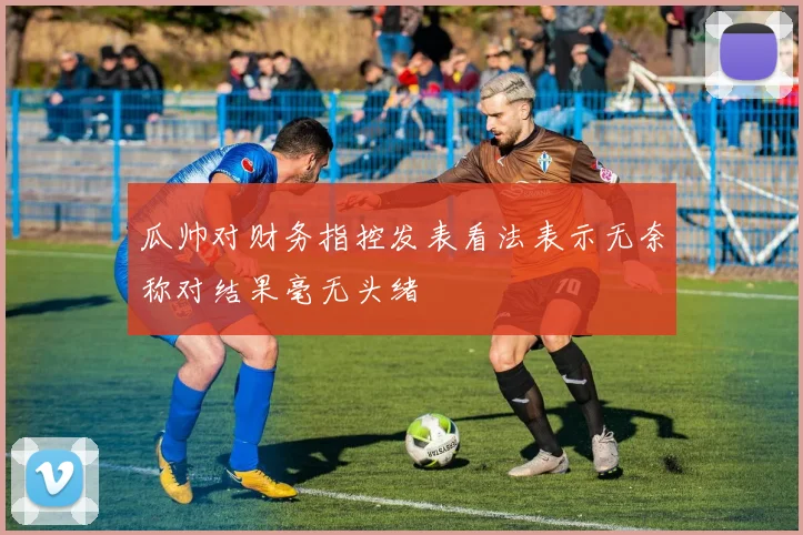 瓜帅对财务指控发表看法表示无奈称对结果毫无头绪