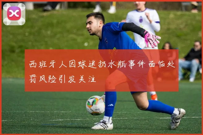 西班牙人因球迷扔水瓶事件面临处罚风险引发关注