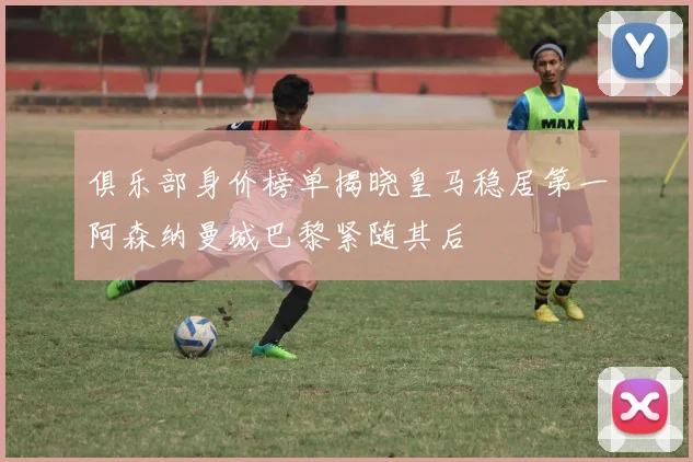 俱乐部身价榜单揭晓皇马稳居第一阿森纳曼城巴黎紧随其后
