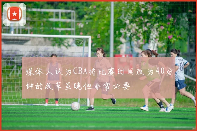 媒体人认为CBA将比赛时间改为40分钟的改革虽晚但非常必要