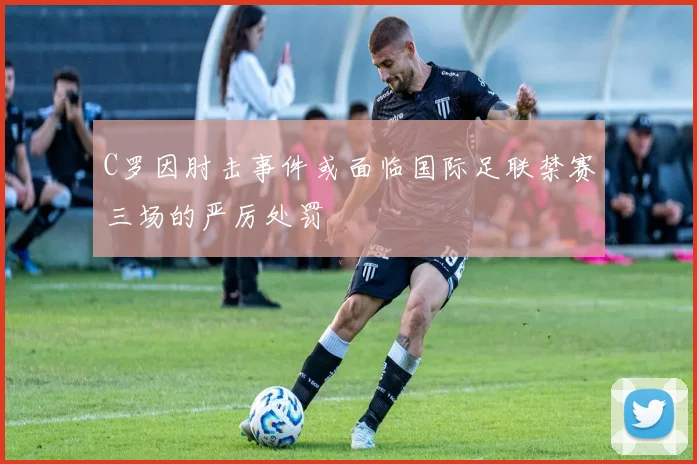 C罗因肘击事件或面临国际足联禁赛三场的严厉处罚