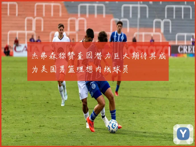 杰弗森称赞奎因潜力巨大期待其成为美国男篮理想内线球员