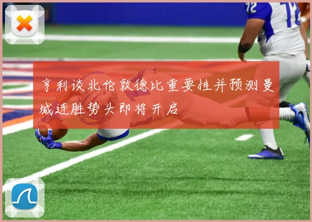 亨利谈北伦敦德比重要性并预测曼城连胜势头即将开启