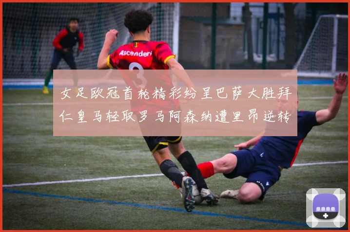 女足欧冠首轮精彩纷呈巴萨大胜拜仁皇马轻取罗马阿森纳遭里昂逆转