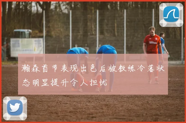 瀚森首节表现出色后被教练冷落状态明显提升令人担忧