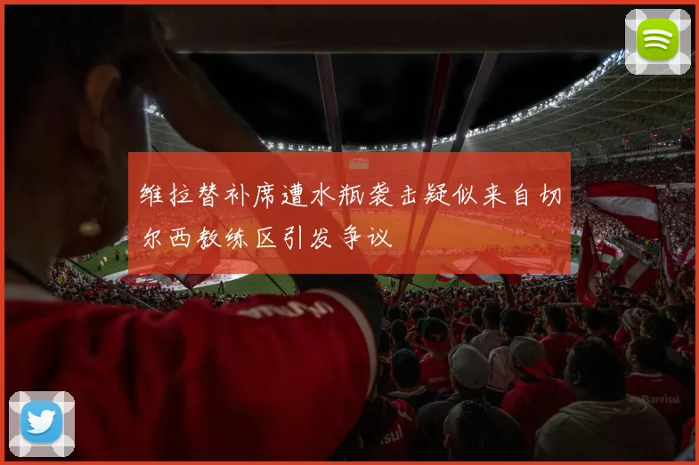 维拉替补席遭水瓶袭击疑似来自切尔西教练区引发争议