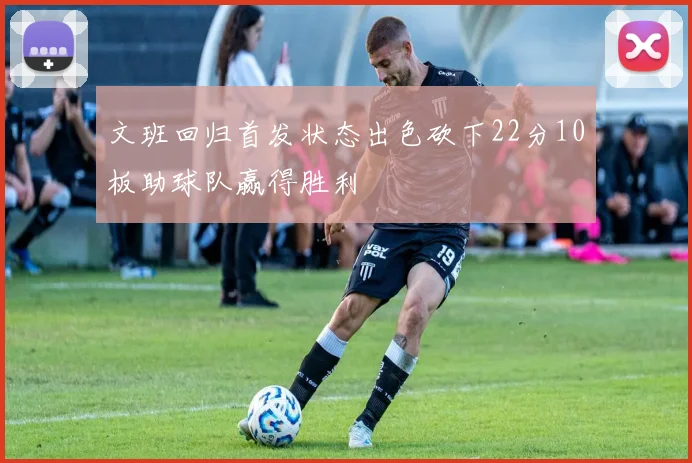 文班回归首发状态出色砍下22分10板助球队赢得胜利