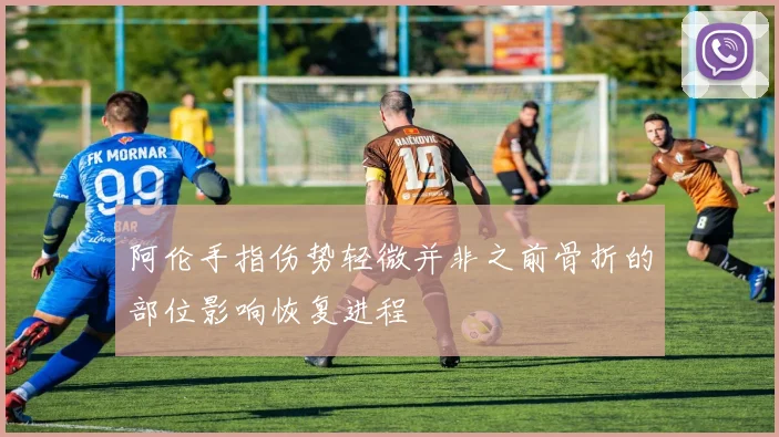 阿伦手指伤势轻微并非之前骨折的部位影响恢复进程