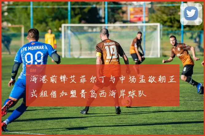 海港前锋艾菲尔丁与中场孟敬朝正式租借加盟青岛西海岸球队