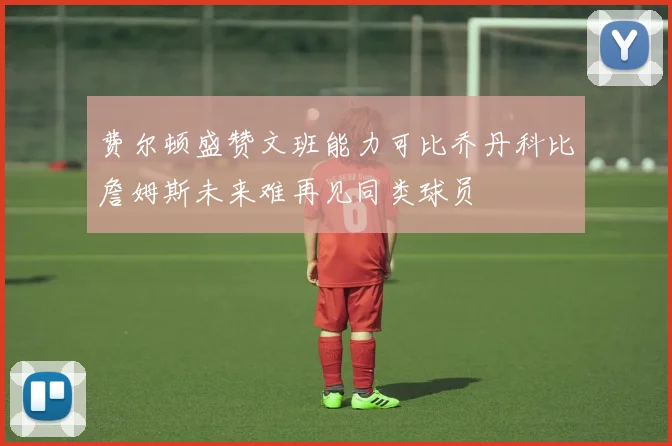 费尔顿盛赞文班能力可比乔丹科比詹姆斯未来难再见同类球员