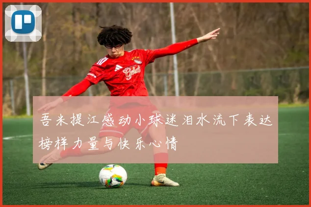 吾米提江感动小球迷泪水流下表达榜样力量与快乐心情