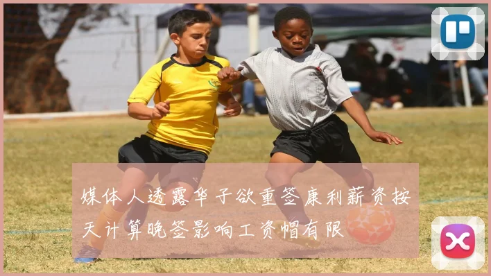 媒体人透露华子欲重签康利薪资按天计算晚签影响工资帽有限