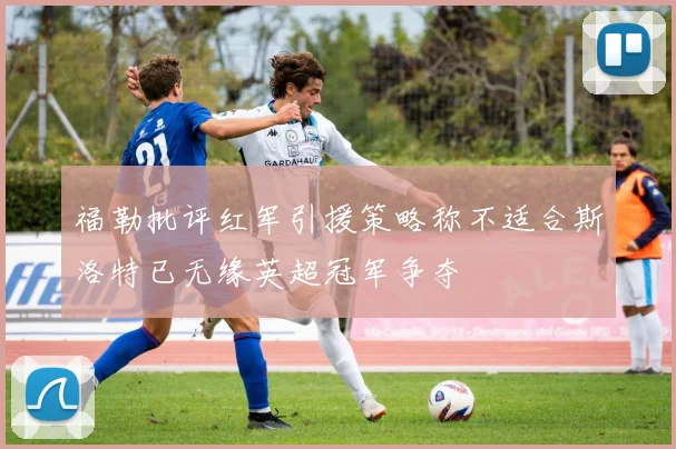 福勒批评红军引援策略称不适合斯洛特已无缘英超冠军争夺