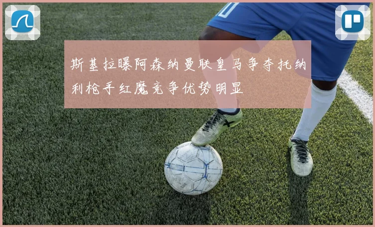 斯基拉曝阿森纳曼联皇马争夺托纳利枪手红魔竞争优势明显