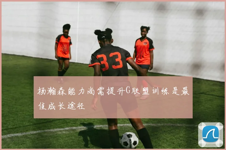 杨瀚森能力尚需提升G联盟训练是最佳成长途径