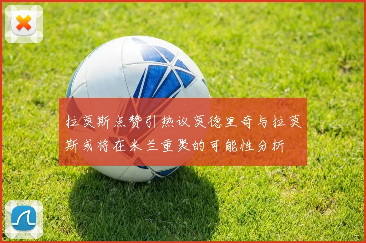 拉莫斯点赞引热议莫德里奇与拉莫斯或将在米兰重聚的可能性分析