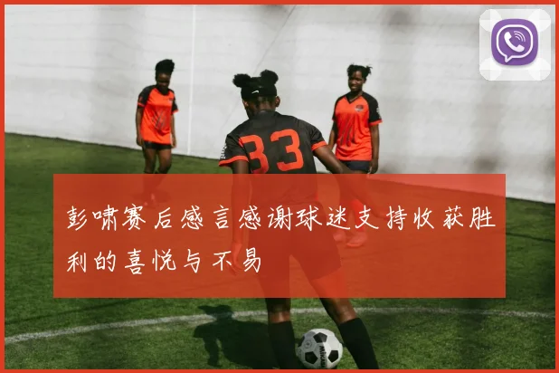 彭啸赛后感言感谢球迷支持收获胜利的喜悦与不易